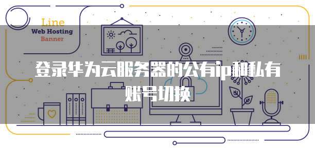 登录华为云服务器的公有ip和私有账号切换
