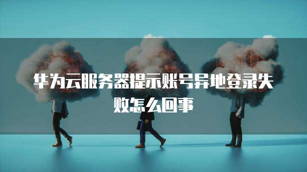 华为云服务器提示账号异地登录失败怎么回事