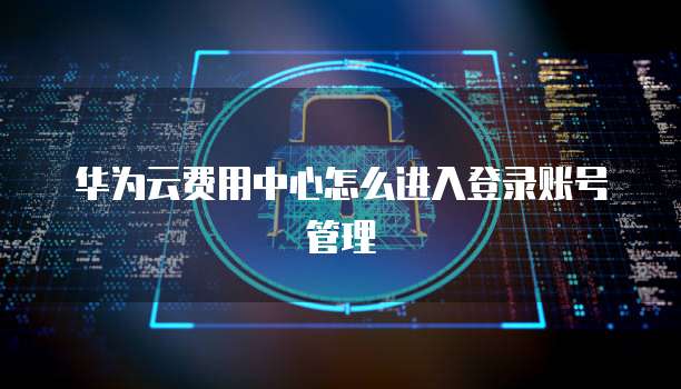 华为云费用中心怎么进入登录账号管理