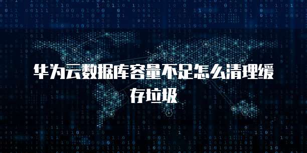 华为云数据库容量不足怎么清理缓存垃圾
