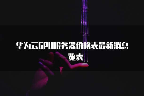 华为云GPU服务器价格表最新消息一览表