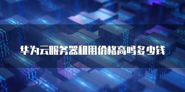 华为云服务器租用价格高吗多少钱