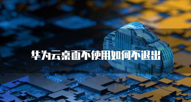 华为云桌面不使用如何不退出