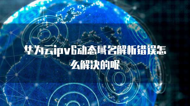 华为云ipv6动态域名解析错误怎么解决的呢