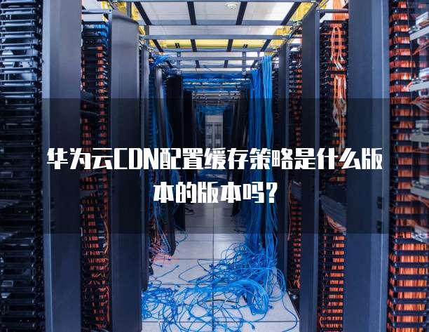 华为云CDN配置缓存策略是什么版本的版本吗?