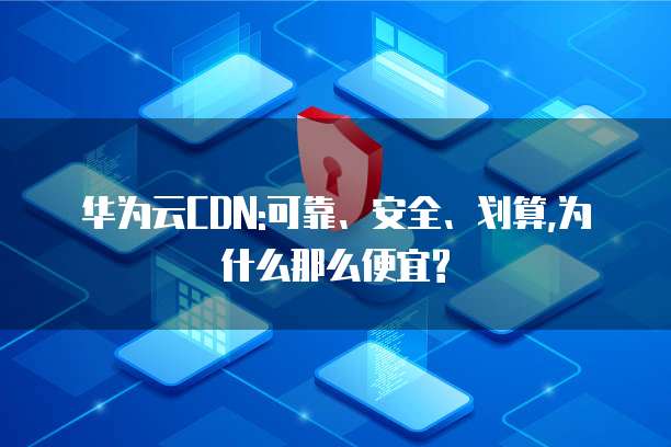 华为云CDN:可靠、安全、划算,为什么那么便宜?