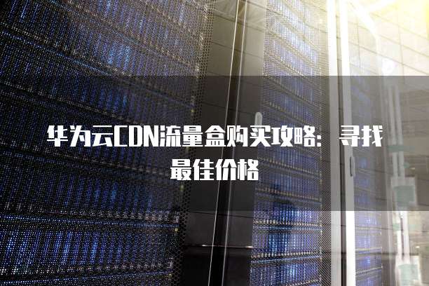 华为云CDN流量盒购买攻略：寻找最佳价格