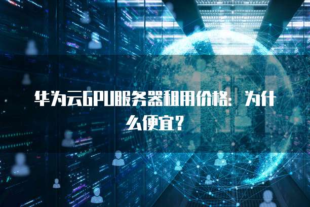华为云GPU服务器租用价格:为什么便宜?