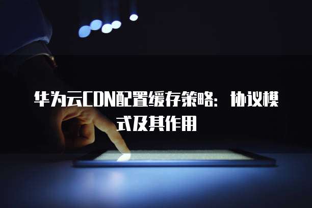 华为云CDN配置缓存策略:协议模式及其作用