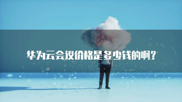 华为云会议价格是多少钱的啊?