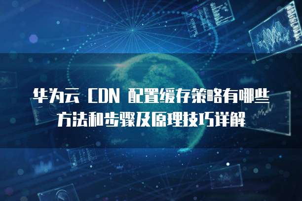 华为云 CDN 配置缓存策略有哪些方法和步骤及原理技巧详解
