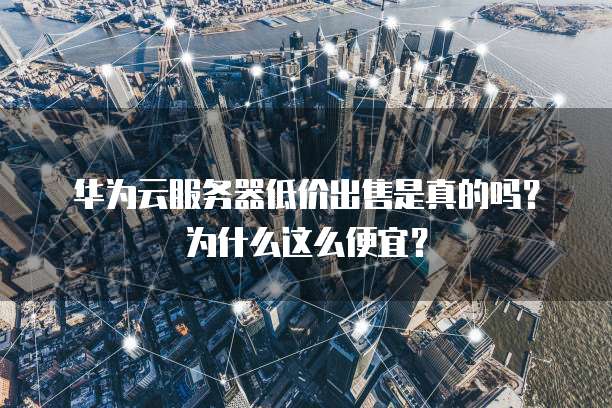 华为云服务器低价出售是真的吗?为什么这么便宜?