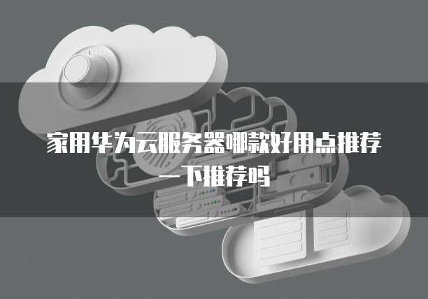 家用华为云服务器哪款好用点推荐一下推荐吗