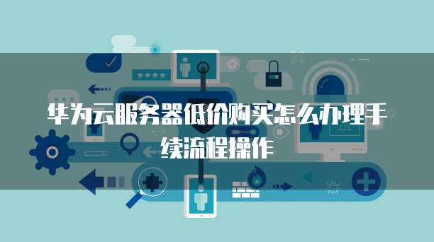 华为云服务器低价购买怎么办理手续流程操作