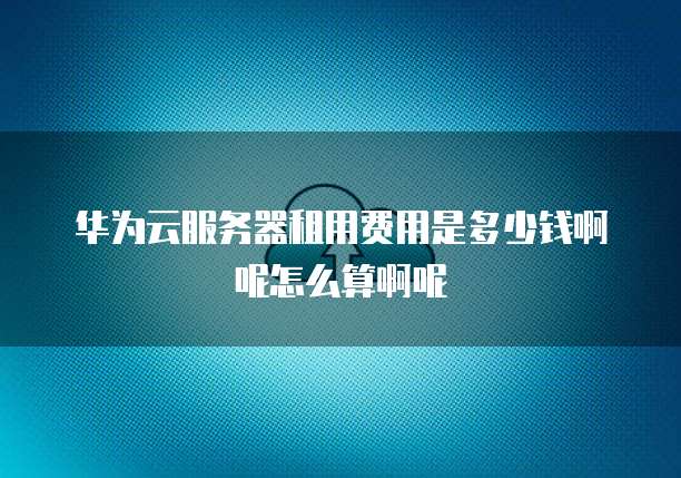 华为云服务器租用费用是多少钱啊呢怎么算啊呢