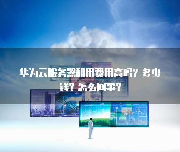 华为云服务器租用费用高吗?多少钱?怎么回事?