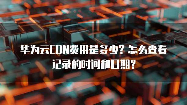 华为云CDN费用是多少?怎么查看记录的时间和日期?