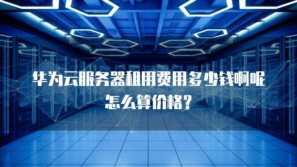 华为云服务器租用费用多少钱啊呢怎么算价格?