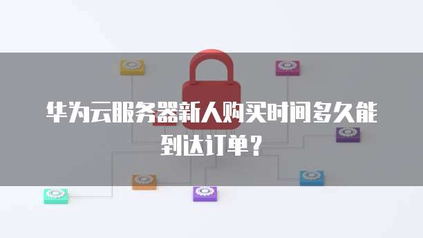 华为云服务器新人购买时间多久能到达订单?