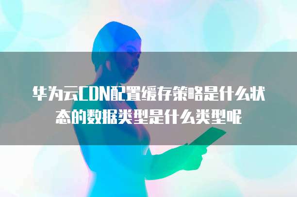 华为云CDN配置缓存策略是什么状态的数据类型是什么类型呢