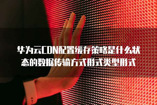 华为云CDN配置缓存策略是什么状态的数据传输方式形式类型形式
