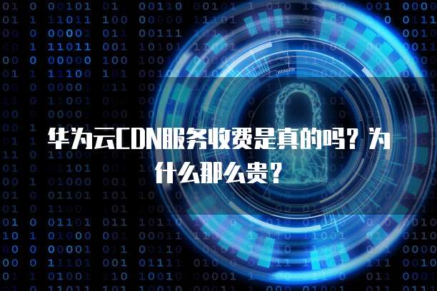 华为云CDN服务收费是真的吗?为什么那么贵?