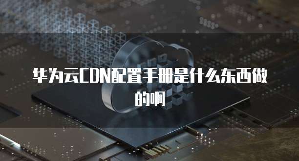 华为云CDN配置手册是什么东西做的啊