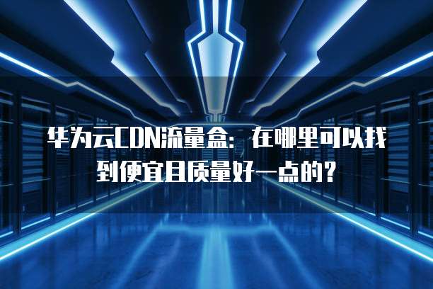 华为云CDN流量盒:在哪里可以找到便宜且质量好一点的?