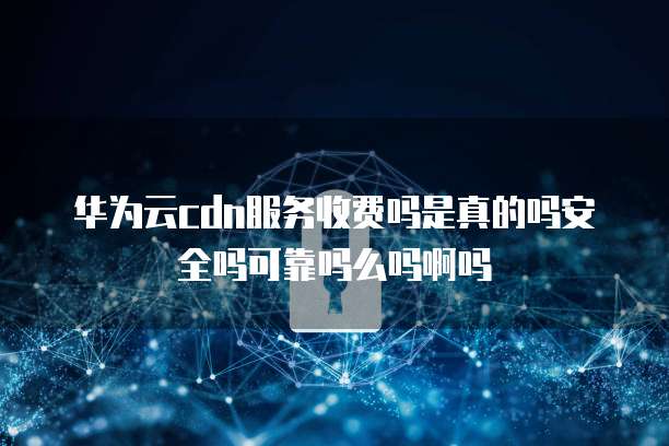 华为云cdn服务收费吗是真的吗安全吗可靠吗么吗啊吗