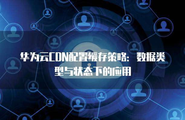 华为云CDN配置缓存策略:数据类型与状态下的应用