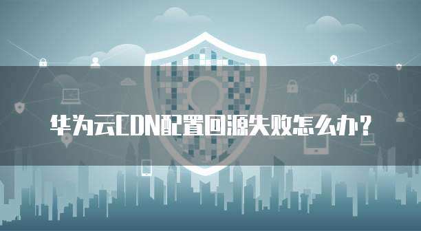 华为云CDN配置回源失败怎么办?