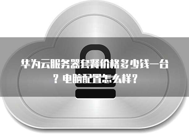华为云服务器套餐价格多少钱一台?电脑配置怎么样?