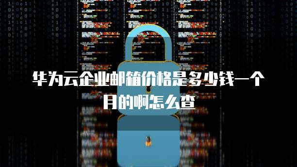 华为云企业邮箱价格是多少钱一个月的啊怎么查