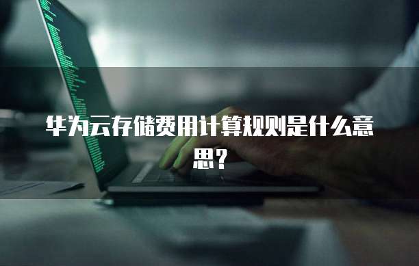 华为云存储费用计算规则是什么意思?