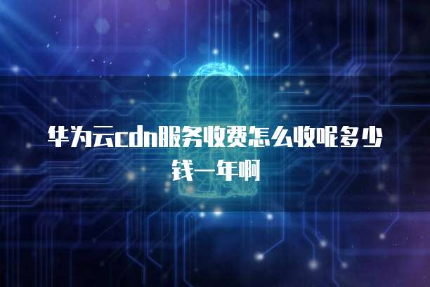 华为云cdn服务收费怎么收呢多少钱一年啊