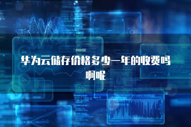 华为云储存价格多少一年的收费吗啊呢