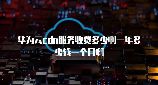 华为云cdn服务收费多少啊一年多少钱一个月啊