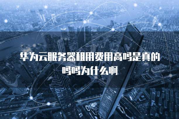 华为云服务器租用费用高吗是真的吗吗为什么啊