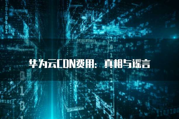 华为云CDN费用:真相与谣言