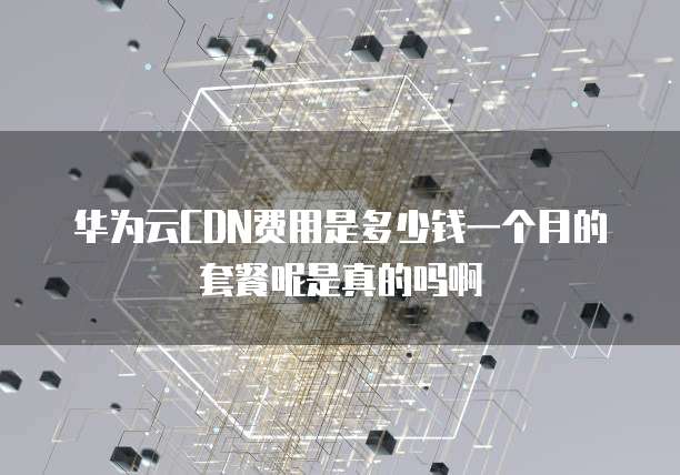 华为云CDN费用是多少钱一个月的套餐呢是真的吗啊