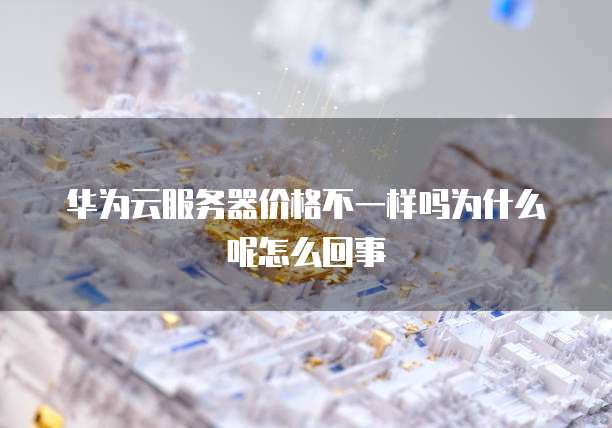 华为云服务器价格不一样吗为什么呢怎么回事