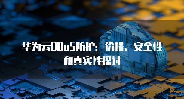 华为云DDoS防护：价格、安全性和真实性探讨