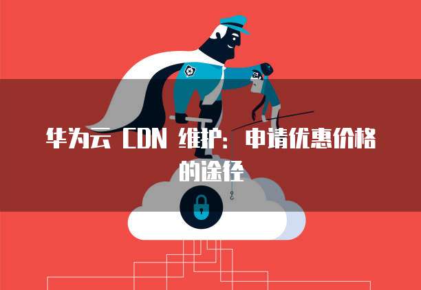 华为云 CDN 维护：申请优惠价格的途径
