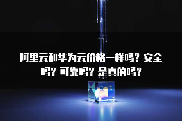 阿里云和华为云价格一样吗?安全吗?可靠吗?是真的吗?