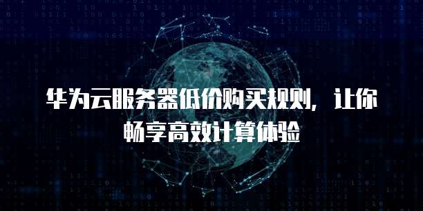 华为云服务器低价购买规则，让你畅享高效计算体验