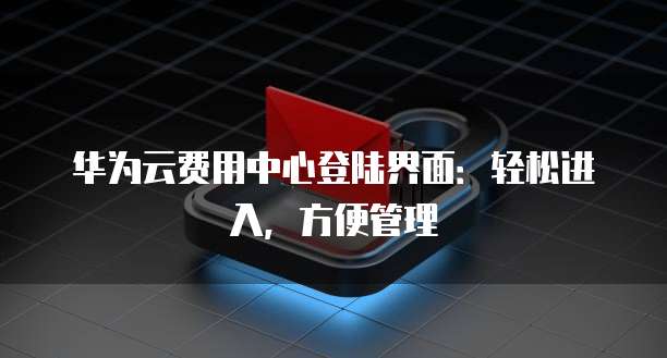 华为云费用中心登陆界面:轻松进入,方便管理