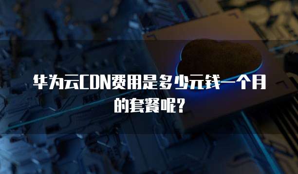 华为云CDN费用是多少元钱一个月的套餐呢？