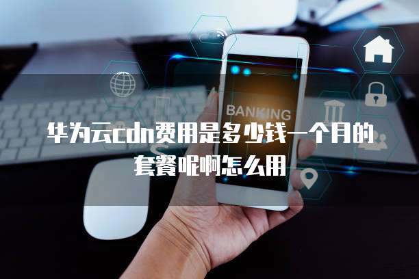 华为云cdn费用是多少钱一个月的套餐呢啊怎么用