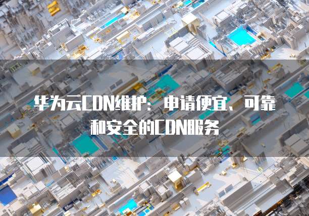 华为云CDN维护：申请便宜、可靠和安全的CDN服务