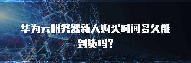华为云服务器新人购买时间多久能到货吗?
